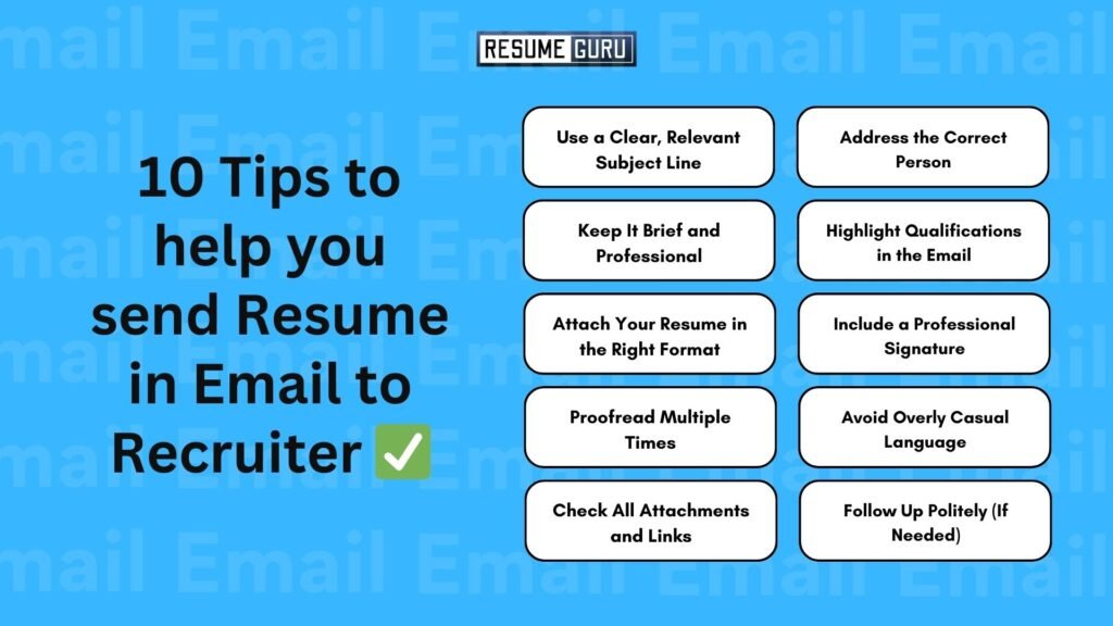 10 Tips to help you send Resume in Email to Recruiter ✅

Use a Clear, Relevant Subject Line
Address the Correct Person
Keep It Brief and Professional
Highlight Qualifications in the Email
Attach Your Resume in the Right Format
Include a Professional Signature
Proofread Multiple Times
Avoid Overly Casual Language
Check All Attachments and Links
Follow Up Politely (If Needed)