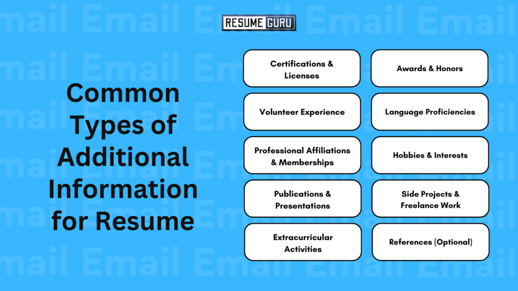 Common Types of Additional Information on Resume
Certifications & Licenses
Awards & Honors
Volunteer Experience
Language Proficiencies
Professional Affiliations & Memberships
Hobbies & Interests
Publications & Presentations
Side Projects & Freelance Work
Extracurricular Activities
References (Optional)