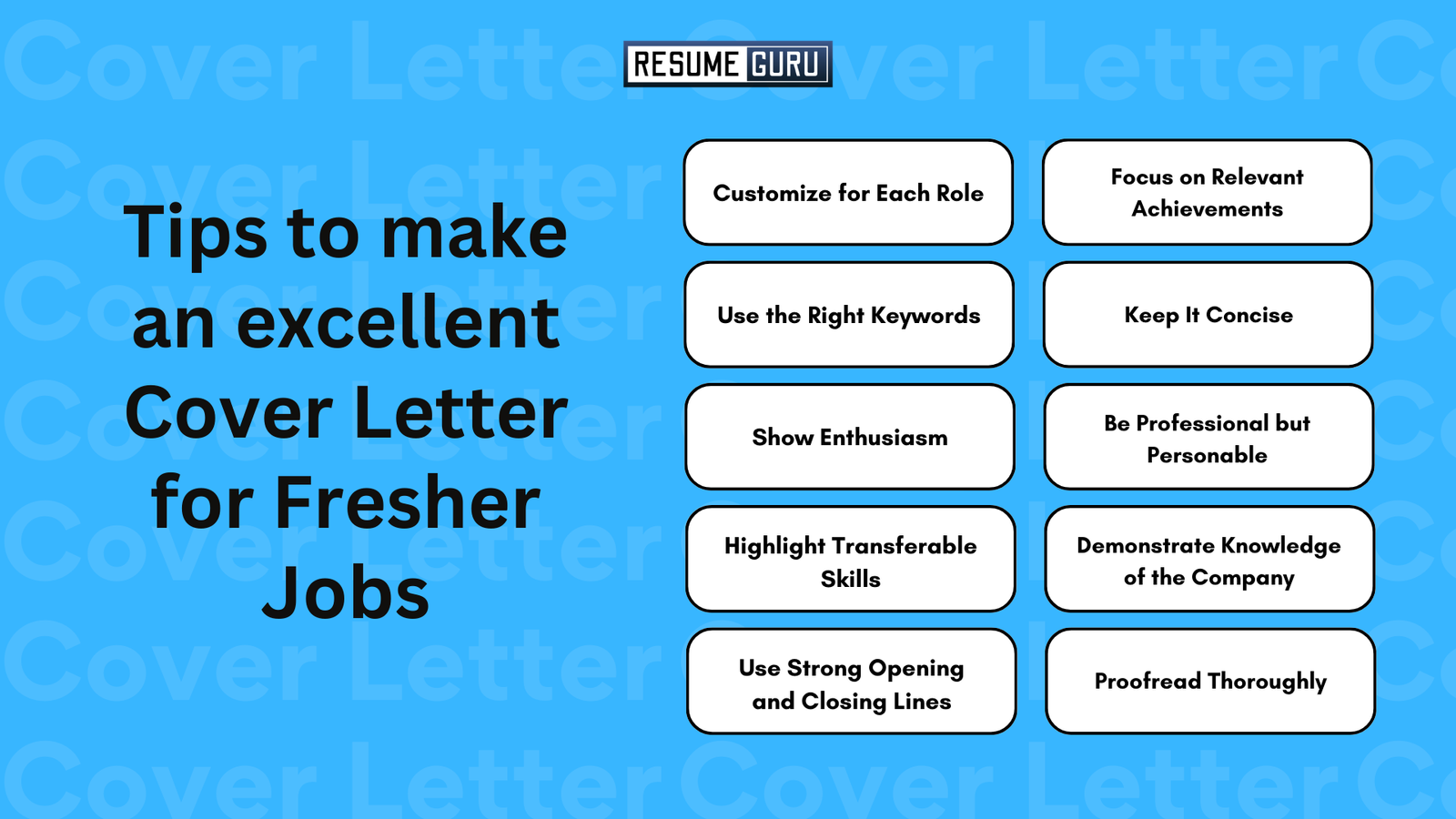 Tips to make an excellent cover letter for job fresher
Customize for Each Role
Focus on Relevant Achievements
Use the Right Keywords
Keep It Concise
Show Enthusiasm
Be Professional but Personable
Highlight Transferable Skills
Demonstrate Knowledge of the Company
Use Strong Opening and Closing Lines
Proofread Thoroughly