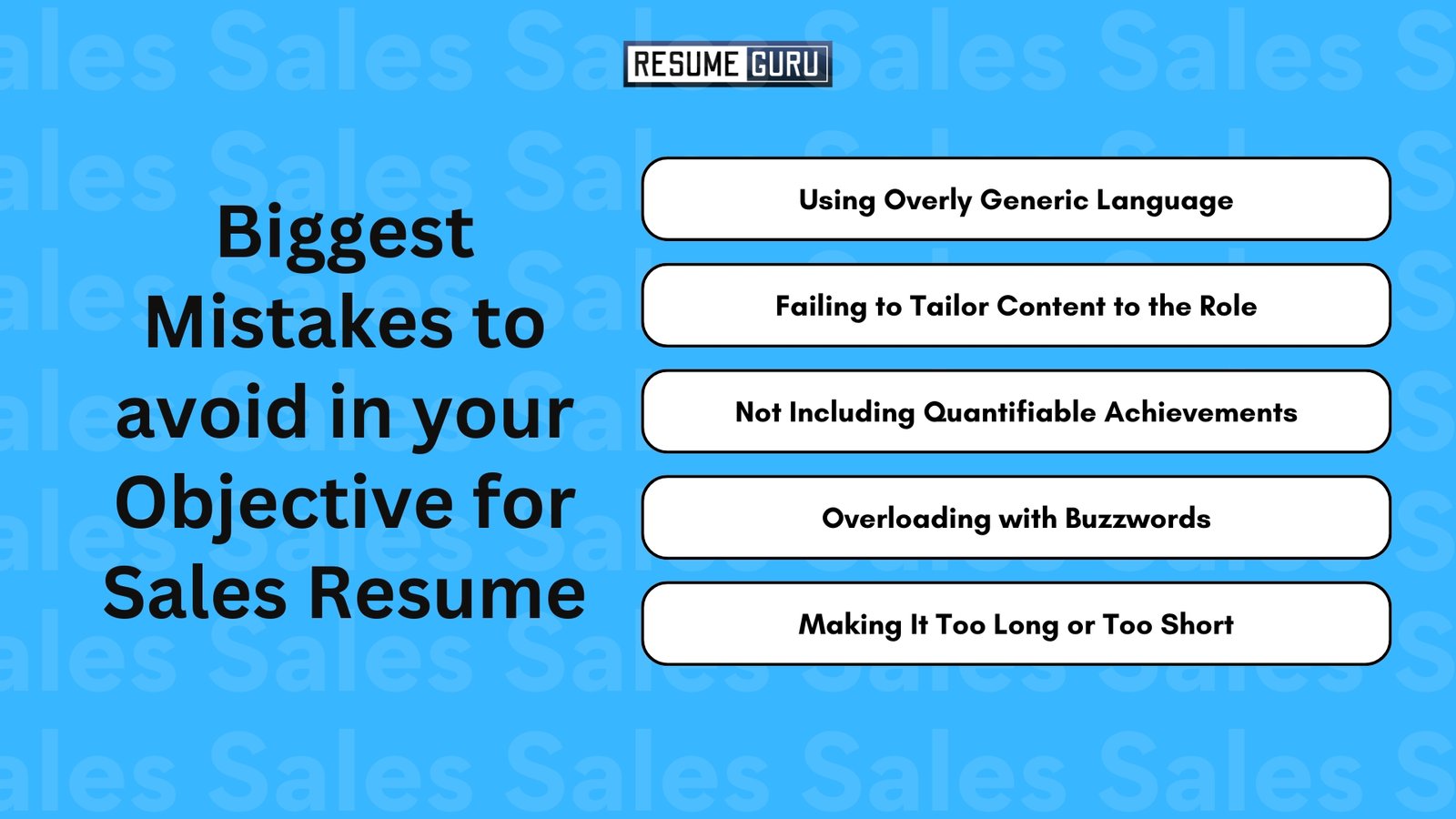 Biggest Mistakes to avoid in your Objective for Sales Resume

Using Overly Generic Language
Failing to Tailor Content to the Role
Not Including Quantifiable Achievements
Overloading with Buzzwords
Making It Too Long or Too Short