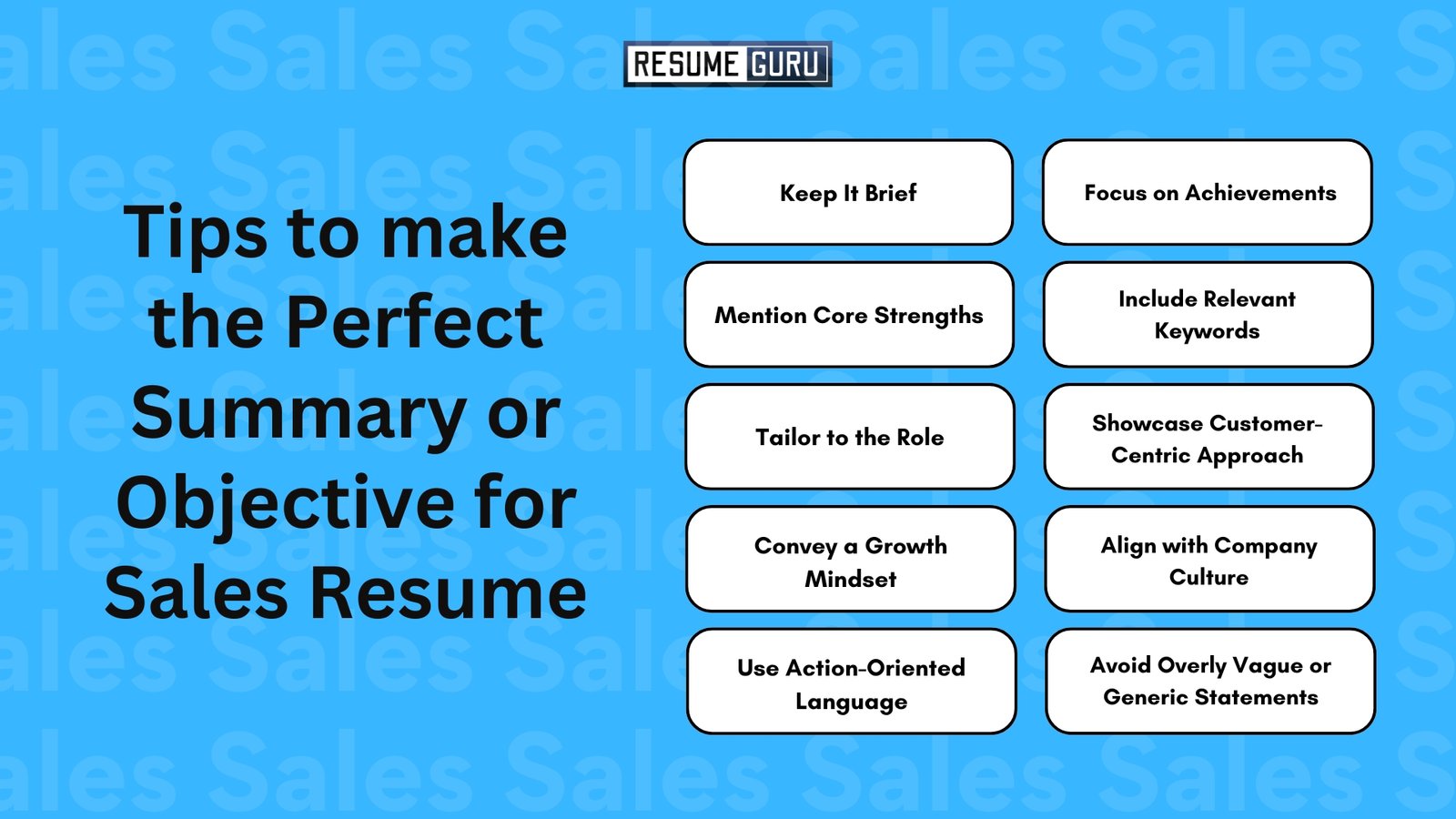 Tips to make the Perfect Summary or Objective for Sales Resume

Keep It Brief
Focus on Achievements
Mention Core Strengths
Include Relevant Keywords
Tailor to the Role
Showcase Customer-Centric Approach
Convey a Growth Mindset
Align with Company Culture
Use Action-Oriented Language
Avoid Overly Vague or Generic Statements